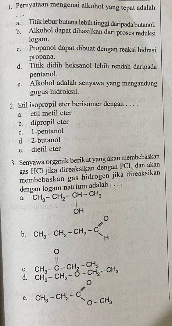 Pernyataan mengenai alkohol yang tepat adalah
a. Titik lebur butana lebih tinggi daripada butanol.
b. Alkohol dapat dihasilkan dari proses reduksi
logam.
c. Propanol dapat dibuat dengan reaksi hidrasi
propana.
d. Titik didih heksanol lebih rendah daripada
pentanol.
e. Alkohol adalah senyawa yang mengandung
gugus hidroksil.
2. Etil isopropil eter berisomer dengan . . . .
a. etil metil eter
b. dipropil eter
c. 1 -pentanol
d. 2 -butanol
e. dietil eter
3. Senyawa organik berikut yang akan membebaskan
gas HCl jika direaksikan dengan PCl_5 dan akan
membebaskan gas hidrogen jika direaksikan
dengan logam natrium adalah . . . .
a. CH_3-CH_2-CH-CH_3 n
b. CH_3-CH_2-CH_2-C'
c. beginarrayr CH_3-C-CH_2-CH_3 CH_3-CH_2-O-CH_2-CH_3endarray
d. CH_3-CH_2-C_lambda endarray _O-CH_3
e.