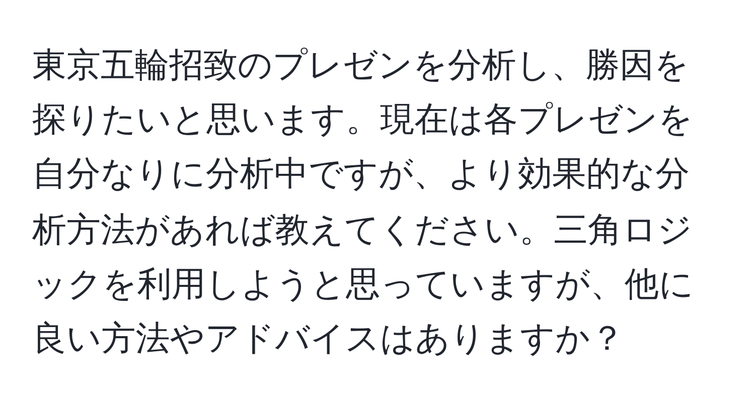 東京五輪招致のプレゼンを分析し、勝因を探りたいと思います。現在は各プレゼンを自分なりに分析中ですが、より効果的な分析方法があれば教えてください。三角ロジックを利用しようと思っていますが、他に良い方法やアドバイスはありますか？