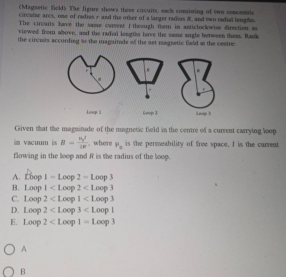 (Magnetic field) The figure shows three circuits, each consisting of two concentric
circular arcs, one of radius r and the other of a larger radius R, and two radial lengths.
The circuits have the same current / through them in anticlockwise direction as
viewed from above, and the radial lengths have the same angle between them. Rank
the circuits according to the magnitude of the net magnetic field at the centre:
R
R
r
Loop 1 Loop 2 Loop 3
Given that the magnitude of the magnetic field in the centre of a current carrying loop
in vacuum is B=frac mu _0I2R , where mu _0 is the permeability of free space, I is the current
flowing in the loop and R is the radius of the loop.
A. Loop1=Loop2=Loop3
B. Loop1
C. Loop2
D. Loop2
E. Loop2
A
B