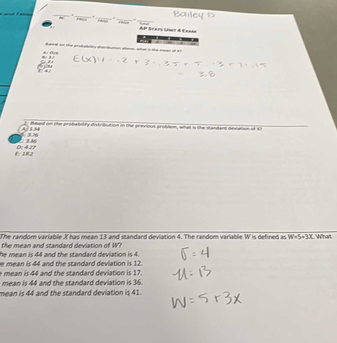 ab l _*
_
FAQ1 1902 _Total
AP Stats Unit 4 Exam
.

Basel on the probability distribution stove, what is the mean of X
A: 025
8: 1
C: 24
E41
2: Based on the probability distribution in the previous problem, what is the standard deviation of X?
A: 144
B: 3.16
: 3 46
D: 4.27
E: 182
The random variable X has mean 13 and standard deviation 4. The random variable W is defined as W=5+3X What
the mean and standard deviation of W?
he mean is 44 and the standard deviation is 4.
e mean is 44 and the standard deviation is 12.
e mean is 44 and the standard deviation is 17.
mean is 44 and the standard deviation is 36.
mean is 44 and the standard deviation is 41.