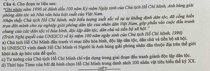 Cho đoạn tư liệu sau:
''Ghi nhận năm 1990 sẽ đánh dấu 100 năm Kỷ niệm Ngày sinh của Chủ tịch Hồ Chí Minh, Anh hùng giải
phóng dân tộc và Nhà văn hóa kiệt xuất của Việt Nam.
Nhận thấy Chủ tịch Hồ Chí Minh, một biểu tượng xuất sắc về sự tự khẳng định dân tộc, đã cống hiến
trọn đời mình cho sự nghiệp giải phóng dân tộc của nhân dân Việt Nam, góp phần vào cuộc đấu tranh
chung của các dân tộc vì hòa bình, độc lập dân tộc, dân chủ và tiến bộ xã hội.''
(Trích Nghị quyết của UNESCO về kỷ niệm 100 năm ngày sinh của Chủ tịch Hồ Chí Minh, 1990)
a) Chủ tịch Hồ Chí Minh đấu tranh vì mục tiêu hòa bình, độc lập dân tộc, dân chủ và tiến bộ xã hội.
b) UNESCO vinh danh Hồ Chí Minh vì Người là Anh hùng giải phóng nhân dân thuộc địa trên thế giới
khỏi ách áp bức của đế quốc.
c) Tư tưởng của Chủ tịch Hồ Chí Minh chỉ vận dụng trong giai đoạn đấu tranh giành độc lập dân tộc.
d) Thời báo Time của Mĩ đã bình chọn Hồ Chí Minh trong danh sách 100 nhân vật tiêu biểu thế kỷ XX.
Hết_ ------