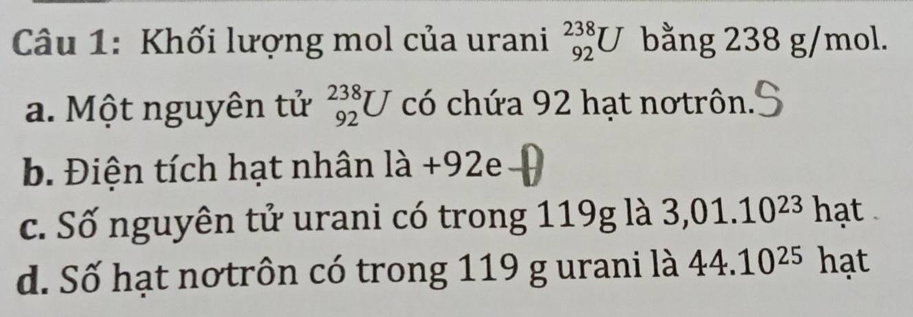 Khối lượng mol của urani _(92)^(238)U bằng 238 g/mol.
a. Một nguyên tử _(92)^(238)U có chứa 92 hạt nơtrôn.
b. Điện tích hạt nhân là +92e
c. Số nguyên tử urani có trong 119g là 3,01.10^(23) hạt
d. Số hạt nơtrôn có trong 119 g urani là 44.10^(25) hạt