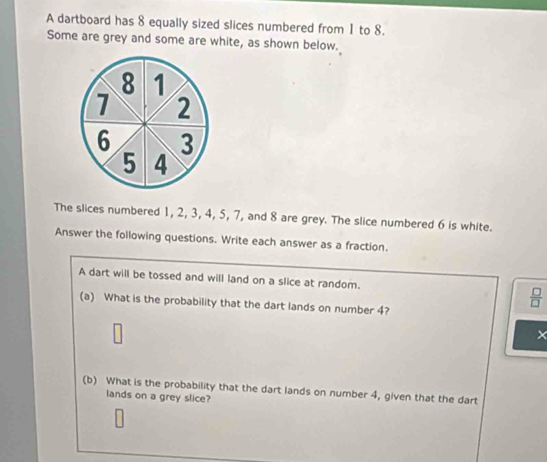 A dartboard has 8 equally sized slices numbered from 1 to 8. 
Some are grey and some are white, as shown below. 
The slices numbered 1, 2, 3, 4, 5, 7, and 8 are grey. The slice numbered 6 is white. 
Answer the following questions. Write each answer as a fraction. 
A dart will be tossed and will land on a slice at random.
 □ /□  
(a) What is the probability that the dart lands on number 4? 
× 
(b) What is the probability that the dart lands on number 4, given that the dart 
lands on a grey slice?