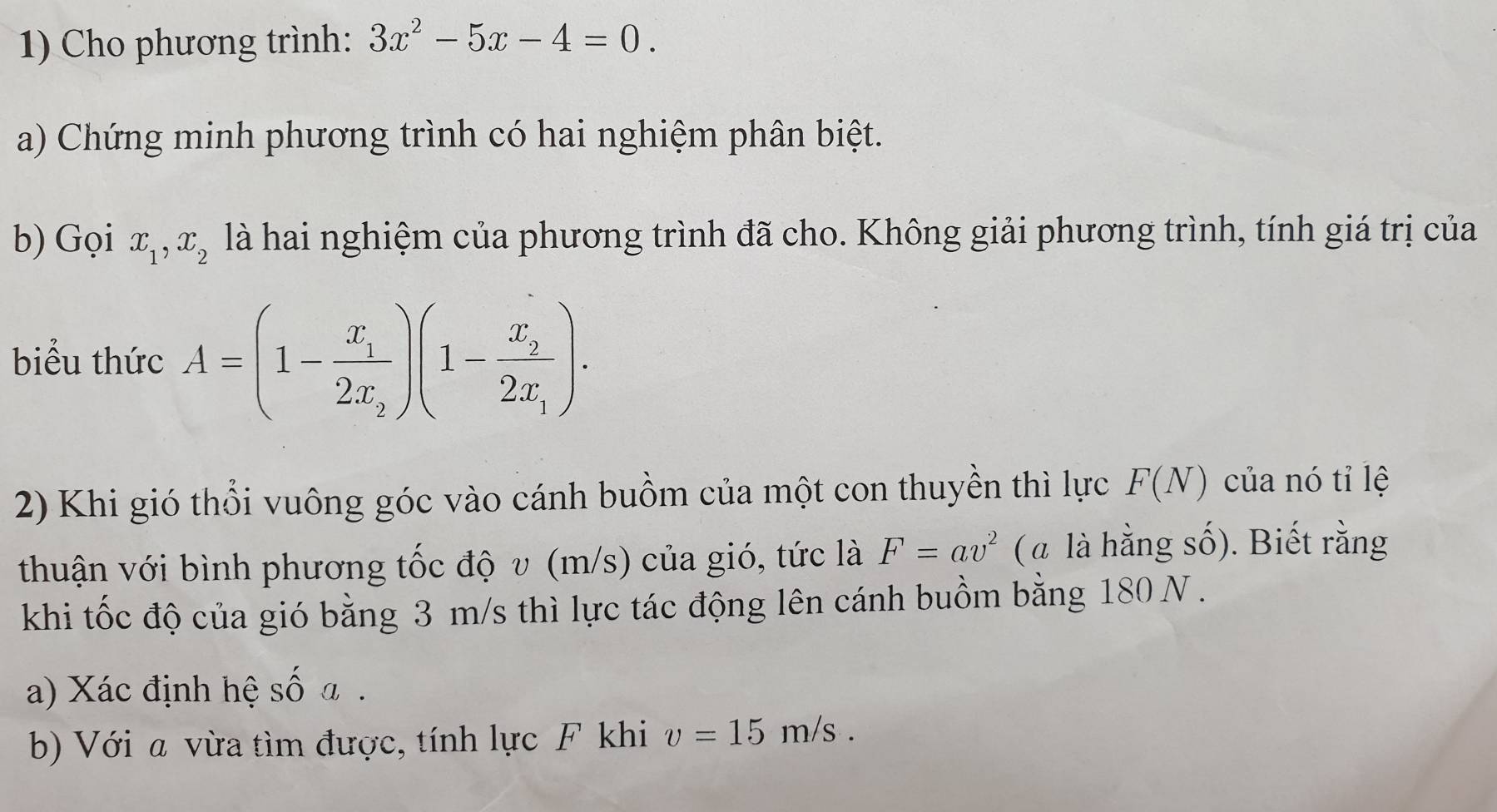 Cho phương trình: 3x^2-5x-4=0. 
a) Chứng minh phương trình có hai nghiệm phân biệt. 
b) Gọi x_1, x_2 là hai nghiệm của phương trình đã cho. Không giải phương trình, tính giá trị của 
biểu thức A=(1-frac x_12x_2)(1-frac x_22x_1). 
2) Khi gió thổi vuông góc vào cánh buồm của một con thuyền thì lực F(N) của nó tỉ lệ 
thuận với bình phương tốc độ v (m/s) của gió, tức là F=av^2 ( a là hằng số). Biết rằng 
khi tốc độ của gió bằng 3 m/s thì lực tác động lên cánh buồm bằng 180 N. 
a) Xác định hệ số a. 
b) Với a vừa tìm được, tính lực F khi v=15m/s.