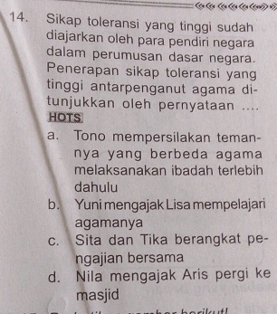 Sikap toleransi yang tinggi sudah
diajarkan oleh para pendiri negara
dalam perumusan dasar negara.
Penerapan sikap toleransi yang
tinggi antarpenganut agama di-
tunjukkan oleh pernyataan ....
HOTS
a. Tono mempersilakan teman-
nya yang berbeda agama 
melaksanakan ibadah terlebih
dahulu
b. Yuni mengajak Lisa mempelajari
agamanya
c. Sita dan Tika berangkat pe-
ngajian bersama
d. Nila mengajak Aris pergi ke
masjid