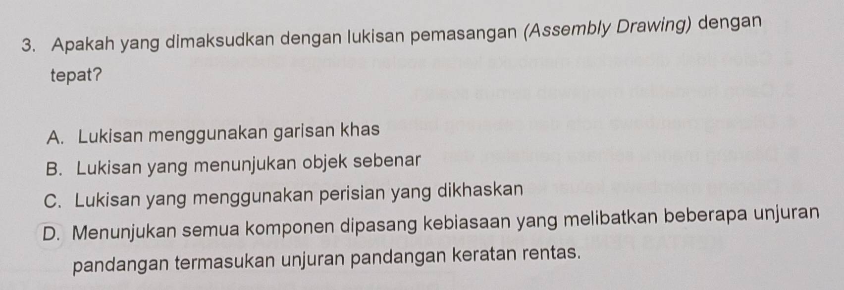 Apakah yang dimaksudkan dengan lukisan pemasangan (Assembly Drawing) dengan
tepat?
A. Lukisan menggunakan garisan khas
B. Lukisan yang menunjukan objek sebenar
C. Lukisan yang menggunakan perisian yang dikhaskan
D. Menunjukan semua komponen dipasang kebiasaan yang melibatkan beberapa unjuran
pandangan termasukan unjuran pandangan keratan rentas.