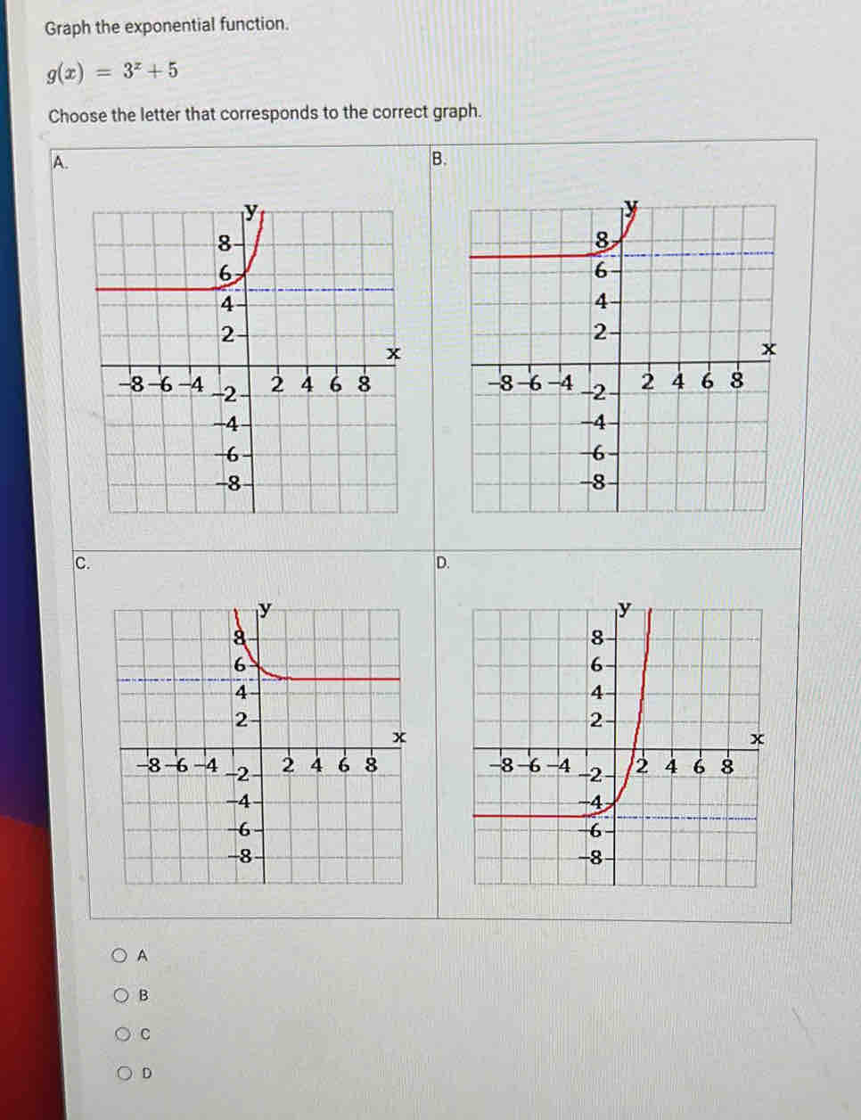 Graph the exponential function.
g(x)=3^x+5
Choose the letter that corresponds to the correct graph. 
A. 
B. 

C. 
D. 

A 
B 
C 
D