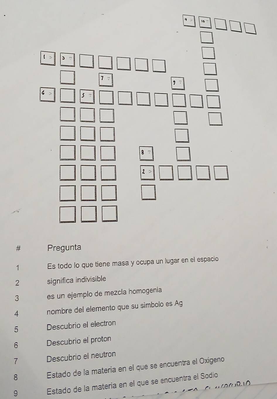 # Pregunta 
1 Es todo lo que tiene masa y ocupa un lugar en el espacio 
2 significa indivisible 
3 es un ejemplo de mezcla homogenia 
4 nombre del elemento que su simbolo es Ag 
5 Descubrio el electron 
6 Descubrio el proton 
7 Descubrio el neutron 
8 Estado de la materia en el que se encuentra el Oxigeno 
9 Estado de la materia en el que se encuentra el Sodio