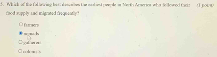 Which of the following best describes the earliest people in North America who followed their (1 point)
food supply and migrated frequently?
farmers
nomads
gatherers
colonists