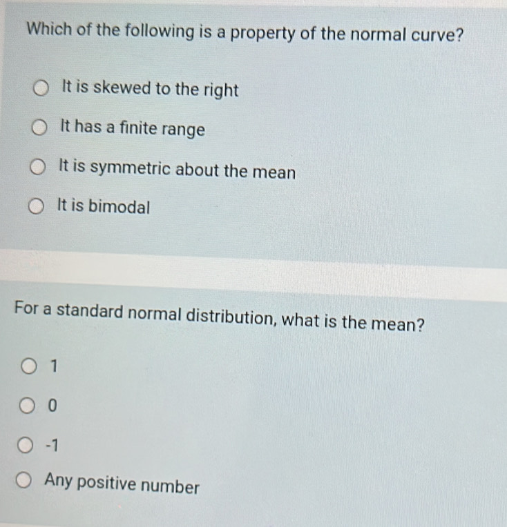 Which of the following is a property of the normal curve?
It is skewed to the right
It has a finite range
It is symmetric about the mean
It is bimodal
For a standard normal distribution, what is the mean?
1
0
-1
Any positive number