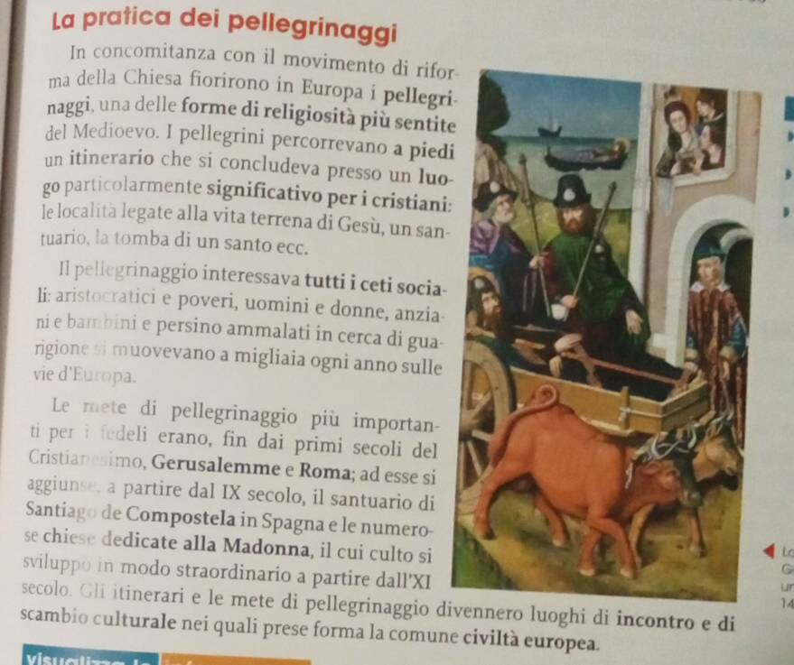 La pratica dei pellegrinaggi 
In concomitanza con il movimento di rifor 
ma della Chiesa fiorirono in Europa i pellegri 
naggi, una delle forme di religiosità più sentite 
del Medioevo. I pellegrini percorrevano a piedi 
un itinerario che si concludeva presso un luo 
go particolarmente significativo per i cristiani: 
le località legate alla vita terrena di Gesù, un san- 
tuario, la tomba di un santo ecc. 
Il pellegrinaggio interessava tutti i ceti socia- 
li: aristocratici e poveri, uomini e donne, anzia- 
ni e bambini e persino ammalati in cerca di gua- 
rigione si muovevano a migliaia ogni anno sulle 
vie d'Europa. 
Le mete di pellegrinaggio più importan- 
ti per i fedeli erano, fin dai primi secoli del 
Cristianesimo, Gerusalemme e Roma; ad esse si 
aggiunse, a partire dal IX secolo, il santuario di 
Santiago de Compostela in Spagna e le numero-L 
se chiese dedicate alla Madonna, il cui culto si 
G 
sviluppo in modo straordinario a partire dall'XI14 
LIT 
secolo. Gli itinerari e le mete di pellegrinaggio dio luoghi di incontro e di 
scambio culturale nei quali prese forma la comune civiltà europea