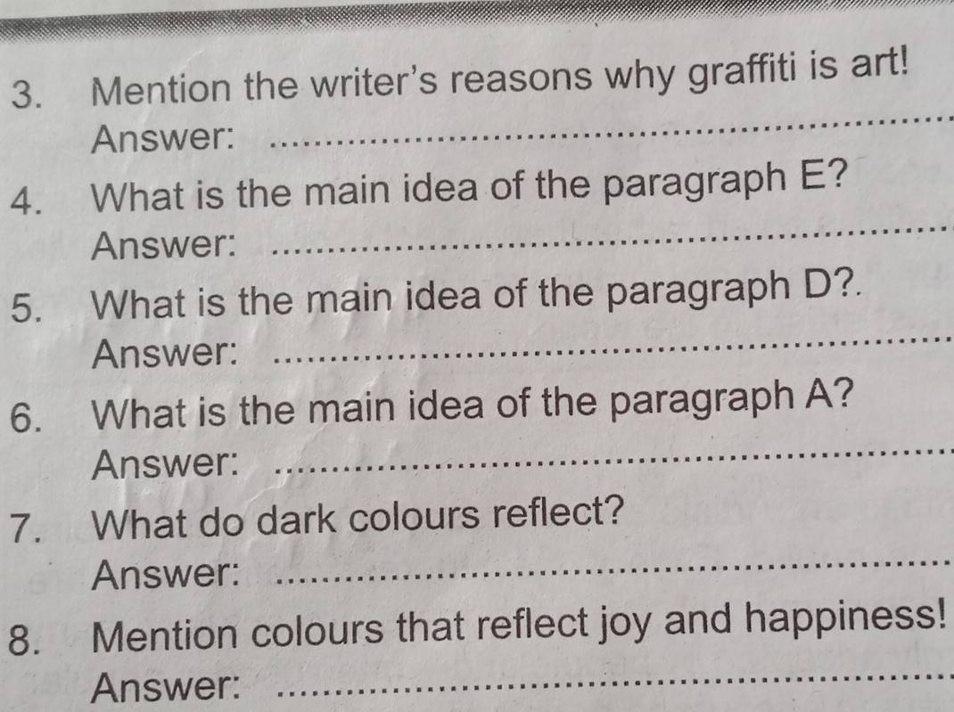 Mention the writer's reasons why graffiti is art! 
Answer: 
_ 
_ 
4. What is the main idea of the paragraph E? 
Answer: 
5. What is the main idea of the paragraph D?. 
Answer: 
_ 
6. What is the main idea of the paragraph A? 
Answer: 
_ 
_ 
7. What do dark colours reflect? 
Answer: 
8. Mention colours that reflect joy and happiness! 
Answer: 
_