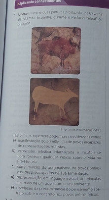 Aplicando conhecimento s
Unesp Examne duas pinturas produzidas na Cavera
de Altamira, Espanha, durante o Período Palealítico
Superiat
[rp./c onesumcwers/poges/Main
Tais pinturas rupestres podem ser consideradas como:
a manifestação do primitivismo de povos incapazes
de representações realistas
b expressão artística infantilizada e insuficiente
Pré-História. para forecer qualquer indício sobre a vida na
comprovação do pragmatismo de povos prima
vos, desprepcupados de sua alimentação
representação, em linguagem visual, dos vínculos
materiais de um povo com o seu ambiente
revelação da predominância do pensamento abs-
trato sobre o concreto nos povos pré-históricos