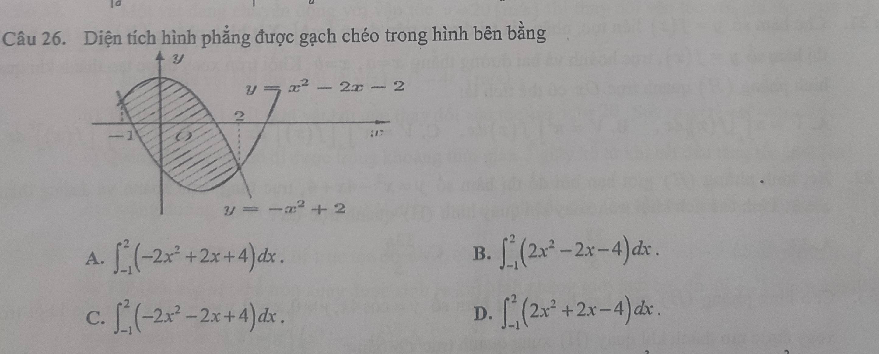 Diện tích hình phẳng được gạch chéo trong hình bên bằng
Y
Y x^2-2x-2
2
-1; 1
y=-x^2+2
A. ∈t _(-1)^2(-2x^2+2x+4)dx.
B. ∈t _(-1)^2(2x^2-2x-4)dx.
C. ∈t _(-1)^2(-2x^2-2x+4)dx.
D. ∈t _(-1)^2(2x^2+2x-4)dx.