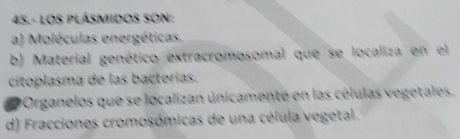 45.- LOS PLÁSMIIDOS SON:
a) Moléculas energéticas.
b) Material genético extracromosomal que se localiza en el
citoplasma de las bacterías.
Organelos que se localizan únicamente en las células vegetales.
d) Fracciones cromosómicas de una célula vegetal.