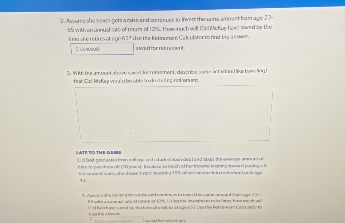 Assume she never gets a raise and continues to invest the same amount from age 23-
65 with an annual rate of return of 12%. How much will Cici McKay have saved by the 
time she retires at age 65? Use the Retirement Calculator to find the answer.
$ 2640000 saved for retirement. 
3. With the amount above saved for retirement, describe some activities (like traveling) 
that Cici McKay would be able to do during retirement. 
LATE TO THE GAME 
Cici Bolt graduates from college with student loan debt and takes the average amount of 
time to pay them off (20 years). Because so much of her income is going toward paying off 
her student loans, she doesn’t start investing 15% of her income into retirement until age
43. 
4. Assume she never gets a raise and continues to invest the same amount from age 43-
65 with an annual rate of return of 12%. Using the investment calculator, how much will 
Cici Bolt have saved by the time she retires at age 65? Use the Retirement Calculator to 
find the answer.
$ Enter a dollar amount saved for retirement.