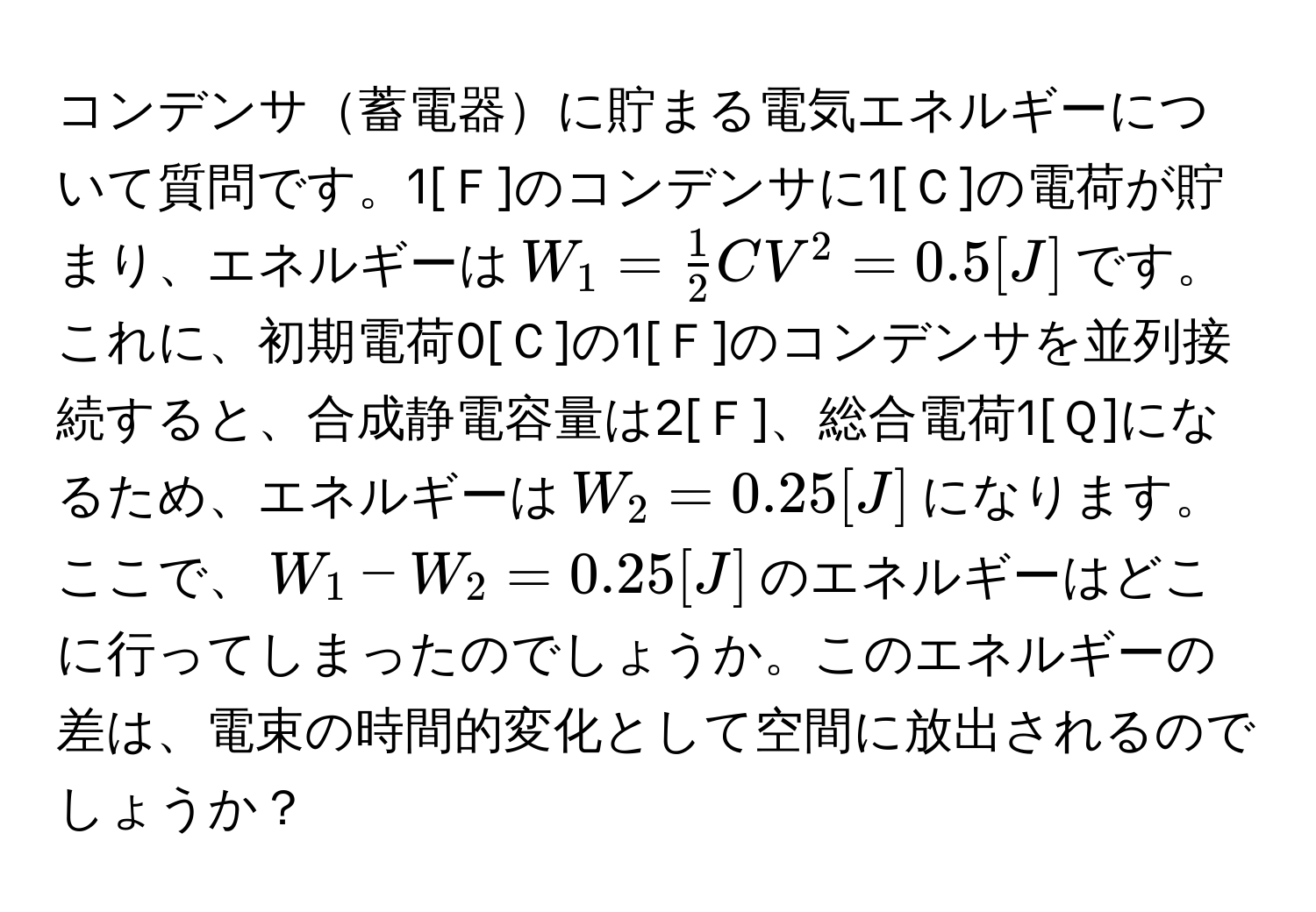 コンデンサ蓄電器に貯まる電気エネルギーについて質問です。1[Ｆ]のコンデンサに1[Ｃ]の電荷が貯まり、エネルギーは$W_1 =  1/2 CV^2 = 0.5[J]$です。これに、初期電荷0[Ｃ]の1[Ｆ]のコンデンサを並列接続すると、合成静電容量は2[Ｆ]、総合電荷1[Ｑ]になるため、エネルギーは$W_2 = 0.25[J]$になります。ここで、$W_1 - W_2 = 0.25[J]$のエネルギーはどこに行ってしまったのでしょうか。このエネルギーの差は、電束の時間的変化として空間に放出されるのでしょうか？