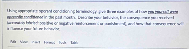 Using appropriate operant conditioning terminology, give three examples of how you yourself were 
operantly conditioned in the past month. Describe your behavior, the consequence you received 
(accurately labeled: positive or negative reinforcement or punishment), and how that consequence will 
influence your future behavior. 
Edit View Insert Format Tools Table