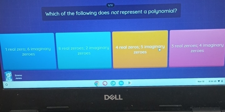 Which of the following does not represent a polynomial?
1 real zero; 6 imaginary 8 real zeroes; 2 imaginary 4 real zeros; 5 imaginary 3 real zeroes; 4 imaginary
zeroes zeroes zeroes zeroes
Emma Jones
Now 18 8:54 US