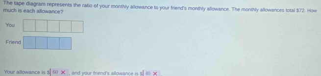 The tape diagram represents the ratio of your monthly allowance to your friend's monthly allowance. The monthly allowances total $72. How 
much is each allowance? 
You 
Friend 
Your allowance is s|60* , and your friend's allowance is s|40*