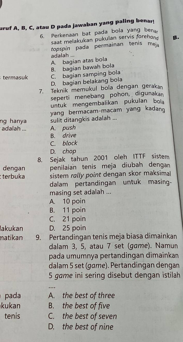 uruf A, B, C, atau D pada jawaban yang paling benar!
6. Perkenaan bat pada bola yang benar
saat melakukan pukulan servis forehand B.
topspin pada permainan tenis meja
adalah ...
A. bagian atas bola
B. bagian bawah bola
termasuk C. bagian samping bola
D. bagian belakang bola
7. Teknik memukul bola dengan gerakan
seperti menebang pohon, digunakan
untuk mengembalikan pukulan bola
yang bermacam-macam yang kadang
ng hanya sulit ditangkis adalah ...
adalah ... A. push
B. drive
C. block
D. chop
8. Sejak tahun 2001 oleh ITTF sistem
dengan penilaian tenis meja diubah dengan
terbuka sistem rally point dengan skor maksima|
dalam pertandingan untuk masing-
masing set adalah ...
A. 10 poin
B. 11 poin
C. 21 poin
lakukan D. 25 poin
matikan 9. Pertandingan tenis meja biasa dimainkan
dalam 3, 5, atau 7 set (game). Namun
pada umumnya pertandingan dimainkan
dalam 5 set (game). Pertandingan dengan
5 game ini sering disebut dengan istilah
…...
pada A. the best of three
kukan B. the best of five
tenis C. the best of seven
D. the best of nine