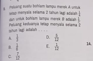 Peluang suatu bohlam lampu merek A untuk
tetap menyala selama 2 tahun lagi adalah  1/4 
dan untuk bohlam lampu merek B adalah  1/3 . 
Peluang keduanya tetap menyala selama 2
tahun lagi adalah .
A.  1/3  D.  5/12 
B.  1/6  E.  1/12  14.
C.  7/12 