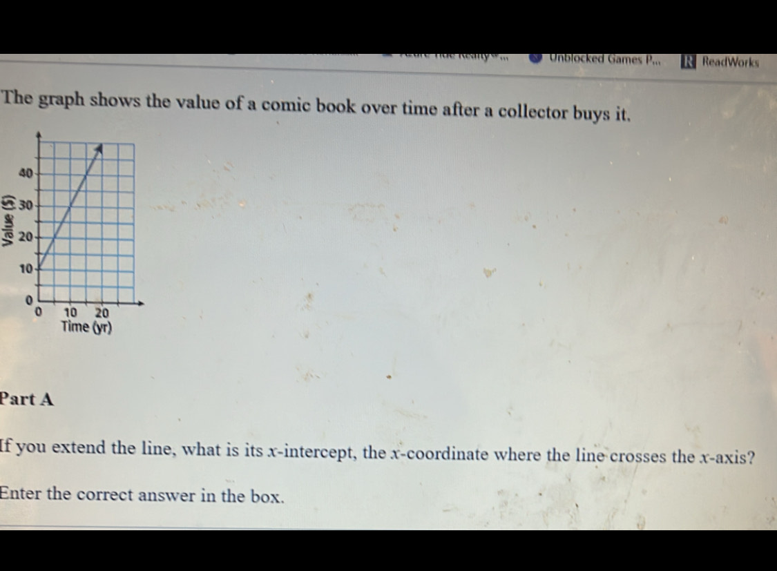 Unblocked Games P_m ReadWorks 
The graph shows the value of a comic book over time after a collector buys it. 
Time (yr) 
Part A 
If you extend the line, what is its x-intercept, the x-coordinate where the line crosses the x-axis? 
Enter the correct answer in the box.