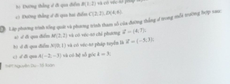 Đường thẳng đ đi qua điểm B(1:2) và có véc-tơ pháp là) 
c) Đường thẳng đ đi qua hai điểm C(2;2), D(4;6). 
LậLập phương trình tổng quát và phương trình tham số của đường thắng đ trong mỗi trường hợp sau: 
a) / đi qua điểm M(2;2) và có véc-tơ chỉ phương vector u=(4;7); 
b) d đi qua điểm N(0;1) và có véc-tơ pháp tuyển là vector n=(-5;3). 
c) d đi qua A(-2;-3) và có hệ số góc k=3
THPT Nguyễn Du - Tổ loán