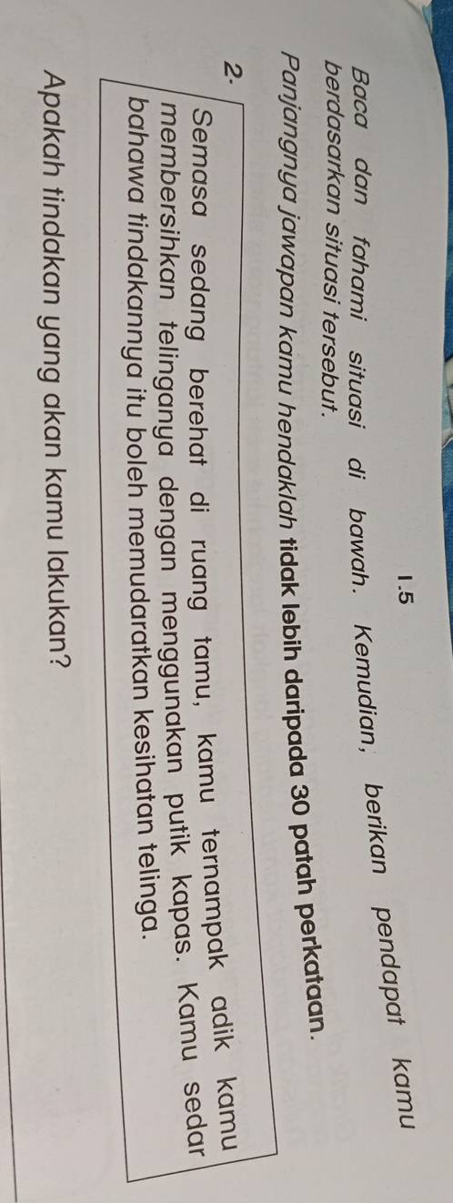 1.5 
Baca dan fahami situasi di bawah. Kemudian, berikan pendapat kamu 
berdasarkan situasi tersebut. 
Panjangnya jawapan kamu hendaklah tidak lebih daripada 30 patah perkataan. 
2. 
Semasa sedang berehat di ruang tamu, kamu ternampak adik kamu 
membersihkan telinganya dengan menggunakan putik kapas. Kamu sedan 
bahawa tindakannya itu boleh memudaratkan kesihatan telinga. 
Apakah tindakan yang akan kamu lakukan?