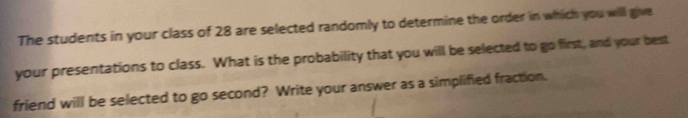 The students in your class of 28 are selected randomly to determine the order in which you will give 
your presentations to class. What is the probability that you will be selected to go first, and your best 
friend will be selected to go second? Write your answer as a simplified fraction.