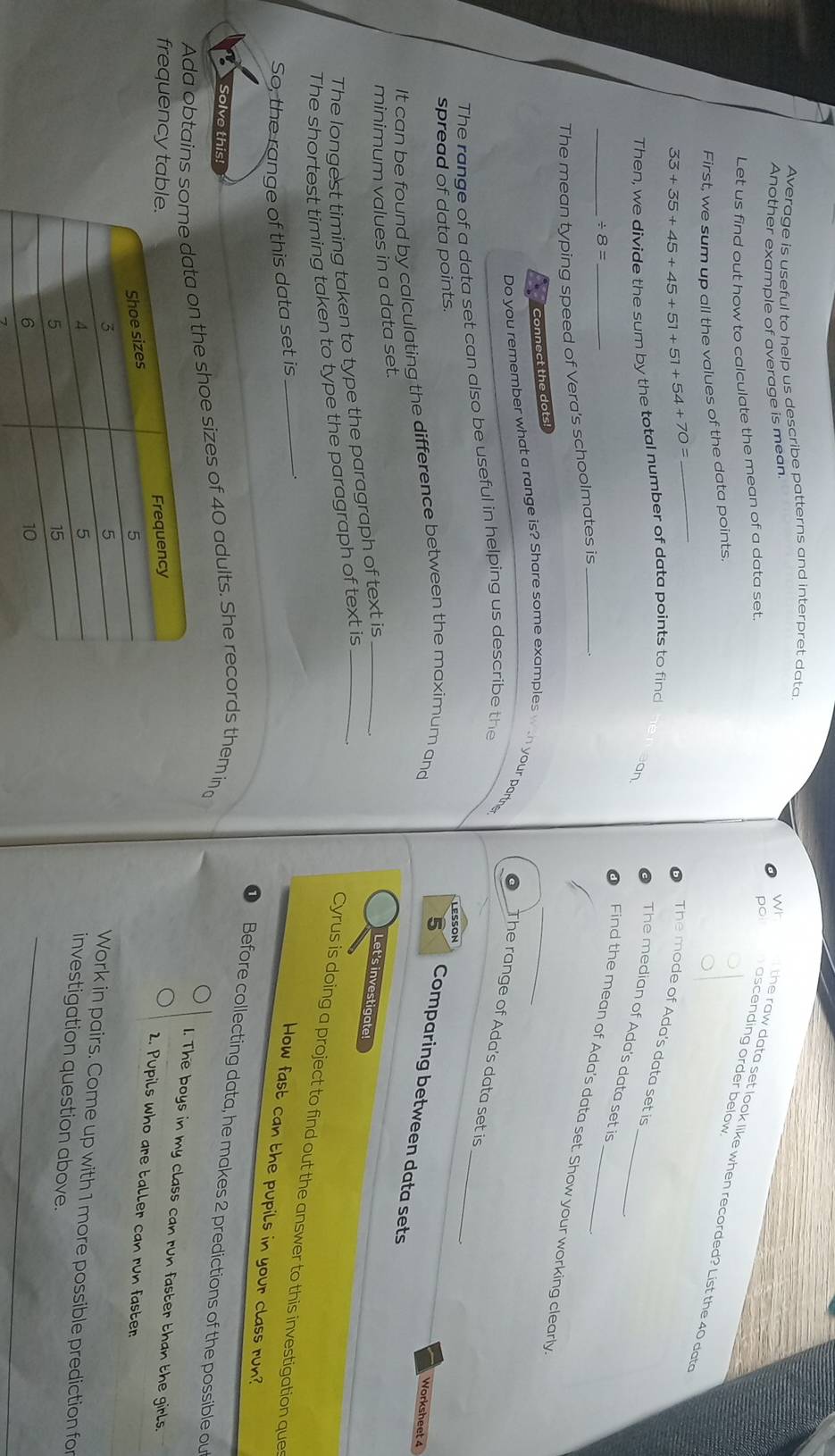 Average is useful to help us describe patterns and interpret data 
Another example of average is mean 
Let us find out how to calculate the mean of a data set. 
po ascending order below 
Wr the raw data set look like when recorded? List the 40 data 
First, we sum up all the values of the data points.
33+35+45+45+51+51+54+70=
_ 
The mode of Ada's data set is 
Then, we divide the sum by the total number of data points to find 
an 
The median of Ada's data set is 
_ / 8=
Find the mean of Ada's data set. Show your working clearly. 
The mean typing speed of Vera's schoolmates is_ 
Connect the dots! 
Do you remember what a range is? Share some examples win your partne 
The range of Ada's data set is 
The range of a data set can also be useful in helping us describe the 
spread of data points. 
LESSON 
_ 
It can be found by calculating the difference between the maximum and 
Worksheet 4 
5 Comparing between data sets 
minimum values in a data set. 
The longest timing taken to type the paragraph of text is_ 
Let's investigate! 
The shortest timing taken to type the paragraph of text is_ 
_ 
Cyrus is doing a project to find out the answer to this investigation que 
So, the range of this data set is 
How fast can the pupils in your class run? 
D Before collecting data, he makes 2 predictions of the possible ou 
Solve this! 
Ada obtainsn the shoe sizes of 40 adults. She records them in 
1. The boys in my class can run faster than the girls. 
frequency t 
2. Pupils who are taller can run faster 
Work in pairs. Come up with 1 more possible prediction fo 
investigation question above. 
7 
_