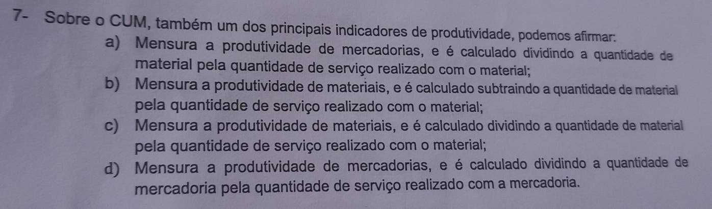 7- Sobre o CUM, também um dos principais indicadores de produtividade, podemos afirmar:
a) Mensura a produtividade de mercadorias, e é calculado dividindo a quantidade de
material pela quantidade de serviço realizado com o material;
b) Mensura a produtividade de materiais, e é calculado subtraindo a quantidade de material
pela quantidade de serviço realizado com o material;
c) Mensura a produtividade de materiais, e é calculado dividindo a quantidade de material
pela quantidade de serviço realizado com o material;
d) Mensura a produtividade de mercadorias, e é calculado dividindo a quantidade de
mercadoria pela quantidade de serviço realizado com a mercadoria.