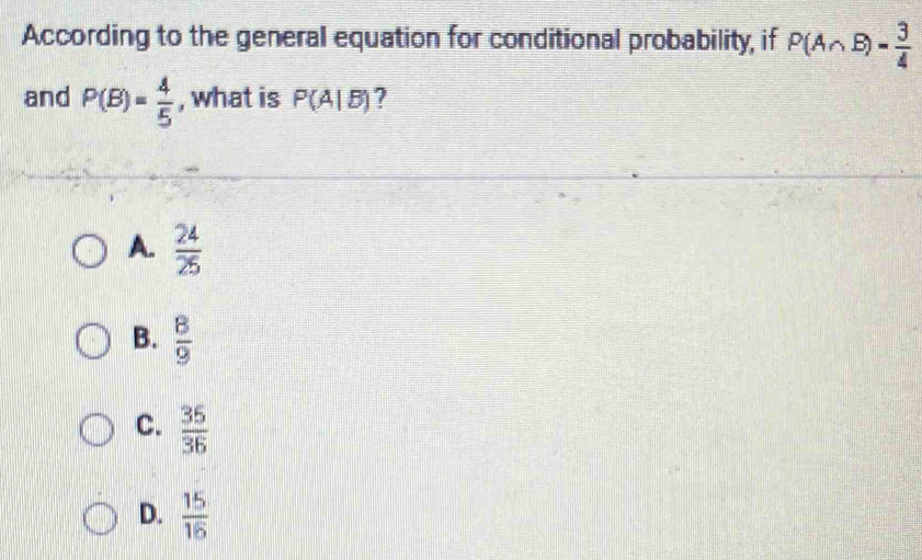 According to the general equation for conditional probability, if P(A∩ B)= 3/4 
and P(B)= 4/5  , what is P(A|B) ?
A.  24/25 
B.  8/9 
C.  35/36 
D.  15/16 