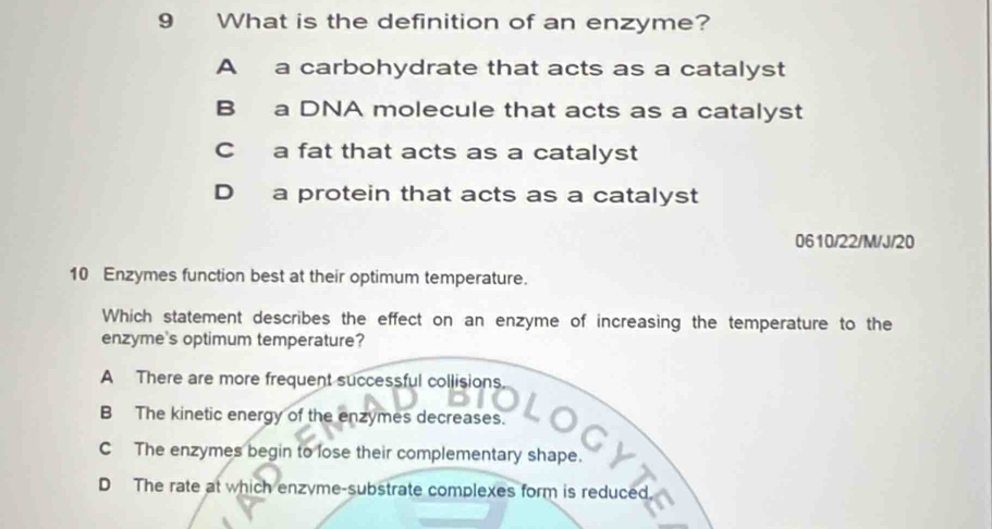 What is the definition of an enzyme?
A a carbohydrate that acts as a catalyst
B a DNA molecule that acts as a catalyst
C a fat that acts as a catalyst
D a protein that acts as a catalyst
0610/22/M/J/20
10 Enzymes function best at their optimum temperature.
Which statement describes the effect on an enzyme of increasing the temperature to the
enzyme's optimum temperature?
A There are more frequent successful collisions
B The kinetic energy of the enzymes decreases.
C The enzymes begin to lose their complementary shape.
D The rate at which enzyme-substrate complexes form is reduced