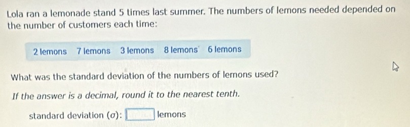 Lola ran a lemonade stand 5 times last summer. The numbers of lemons needed depended on 
the number of customers each time:
2 lemons 7 lemons 3 lemons 8 lemons 6 lemons 
What was the standard deviation of the numbers of lemons used? 
If the answer is a decimal, round it to the nearest tenth. 
standard deviation (σ): □ lemons