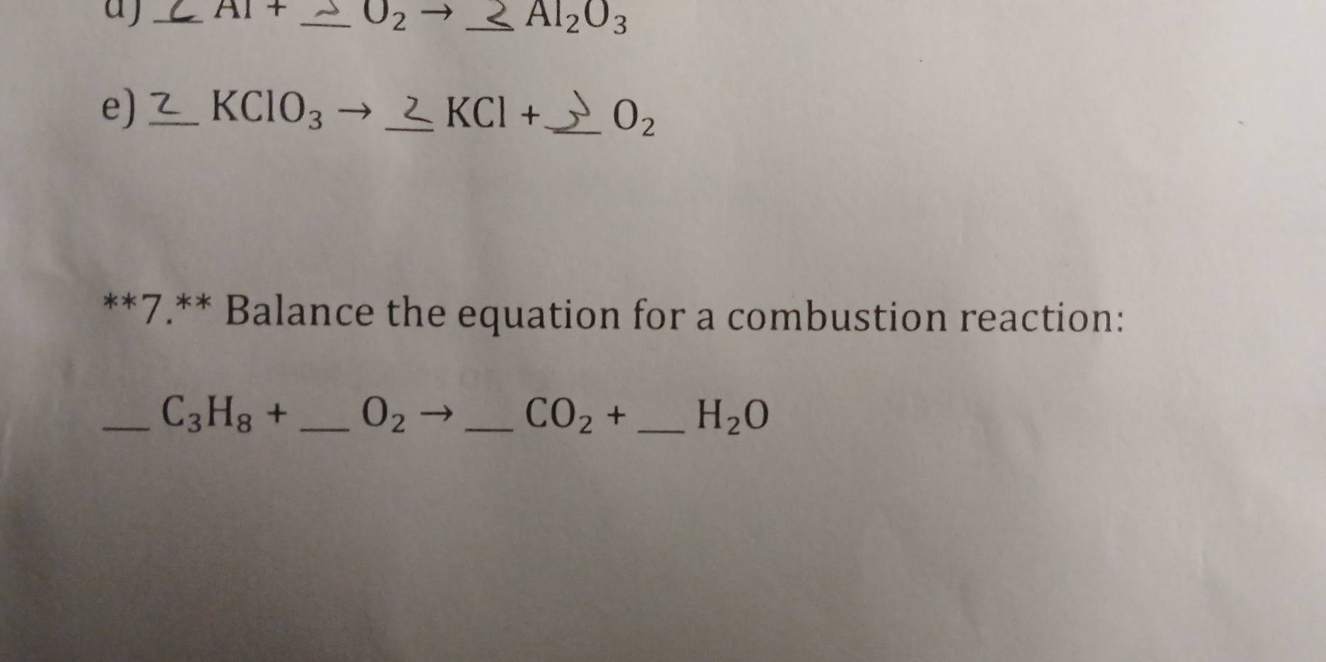 a j _ AI+ _ O_2 _ Al_2O_3
e) _ KClO_3 _  KCl+ _  O_2
**7.** Balance the equation for a combustion reaction: 
_ C_3H_8+ _  O_2 _
CO_2+ _  H_2O