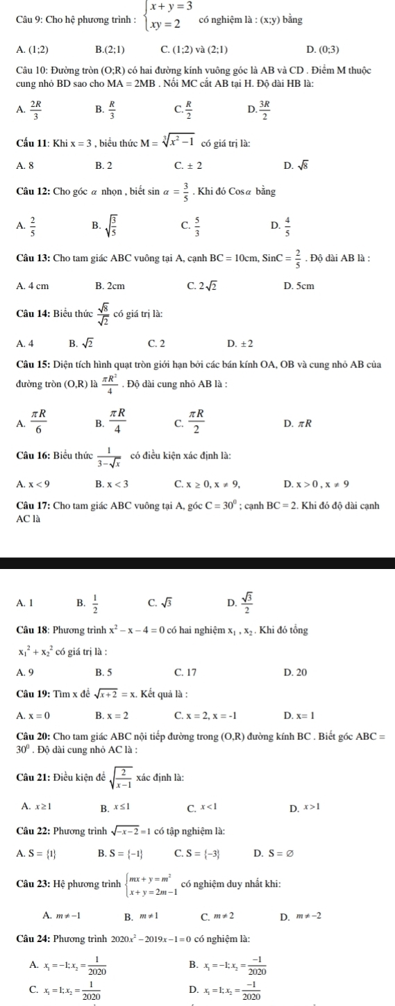 Cho hệ phương trình : beginarrayl x+y=3 xy=2endarray. có nghiệm là : (x:y) bằng
A. (1;2) B (2;1) C (1;2)va(2;1) D. (0;3)
Câu 10: Đường tròn (O:R) ) có hai đường kính vuông góc là AB và CD . Điểm M thuộc
cung nhỏ BD sao cho MA=2MB. Nối MC cắt AB tại H. Độ dài HB là:
A.  2R/3  B.  R/3  C.  R/2  D.  3R/2 
Cấu 11: Khi x=3 , biểu thức M=sqrt[3](x^2-1) có giá trị là:
A. 8 B. 2 C ± 2 D. sqrt(8)
Câu 12: Cho góc α nhọn , biết sin alpha = 3/5 . Khi đó Cosa bằng
A.  2/5  B. sqrt(frac 3)5 C.  5/3  D.  4/5 
Câu 13: Cho tam giác ABC vuông tại A, cạnh BC=10cm SinC= 2/5 · Dhat 0 dài AB là :
A. 4 cm B. 2cm C. 2sqrt(2) D. 5cm
Câu 14: Biểu thức  sqrt(8)/sqrt(2)  có giá trị là:
A. 4 B. sqrt(2) C. 2 D. ± 2
Câu 15: Diện tích hình quạt tròn giới hạn bởi các bán kính OA, OB và cung nhỏ AB của
đường tròn (O,R) là  π R^2/4 . Độ dài cung nhỏ AB là :
A.  π R/6  B.  π R/4  C.  π R/2  D. πR
Câu 16: Biểu thức  1/3-sqrt(x)  có điều kiện xác định là:
A. x<9</tex> B. x<3</tex> C. x>0.x!= 9. D. x>0.x!= 9
Câu 17: Cho tam giác ABC vuông tại A, góc C=30°; cạnh BC=2 Khi đó độ dài cạnh
AC là
A. 1 B.  1/2  C. sqrt(3) D.  sqrt(3)/2 
Câu 18: Phương trình x^2-x-4=0 có hai nghiệm x_1,x 2 Khi đó tổng
x_1^(2+x_2^2 có giá trị là :
A. 9 B. 5 C. 17 D. 20
Câu 19: Tìm x đề sqrt x+2)=x Kết quả là :
A. x=0 B. x=2 C. x=2.x=-1 D. x=1
Câu 20: Cho tam giác ABC nội tiếp đường trong (O,R) đường kính BC . Biết góc ABC=
300. Độ dài cung nhỏ AC là :
Câu 21: Điều kiện để sqrt(frac 2)x-1 xác định là:
A. x≥1 B. x≤ 1 C. x<1</tex> D. x>1
Câu 22: Phương trình sqrt(-x-2)=1 có tập nghiệm là:
A. S= 1 B. S= -1 C. S= -3 D. S=varnothing
Câu 23: Hệ phương trình beginarrayl mx+y=m^2 x+y=2m-1endarray. có nghiệm duy nhất khi:
A. m!= -1 B. m!= 1 C. m!= 2 D. m!= -2
Câu 24: Phương trình 2020x^2-2019x-1=0 có nghiệm là:
B.
A. x_1=-1;x_2= 1/2020  x_1=-1;x_2= (-1)/2020 
C. x_1=1;x_2= 1/2020  x_1=1;x_2= (-1)/2020 
D.