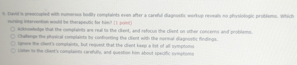 David is preoccupied with numerous bodily complaints even after a careful diagnostic workup reveals no physiologic problems. Which
nursing intervention would be therapeutic for him? (1 point)
Acknowledge that the complaints are real to the client, and refocus the client on other concerns and problems.
Challenge the physical complaints by confronting the client with the normal diagnostic findings.
Ignore the client's complaints, but request that the client keep a list of all symptoms
Listen to the client's complaints carefully, and question him about specific symptoms