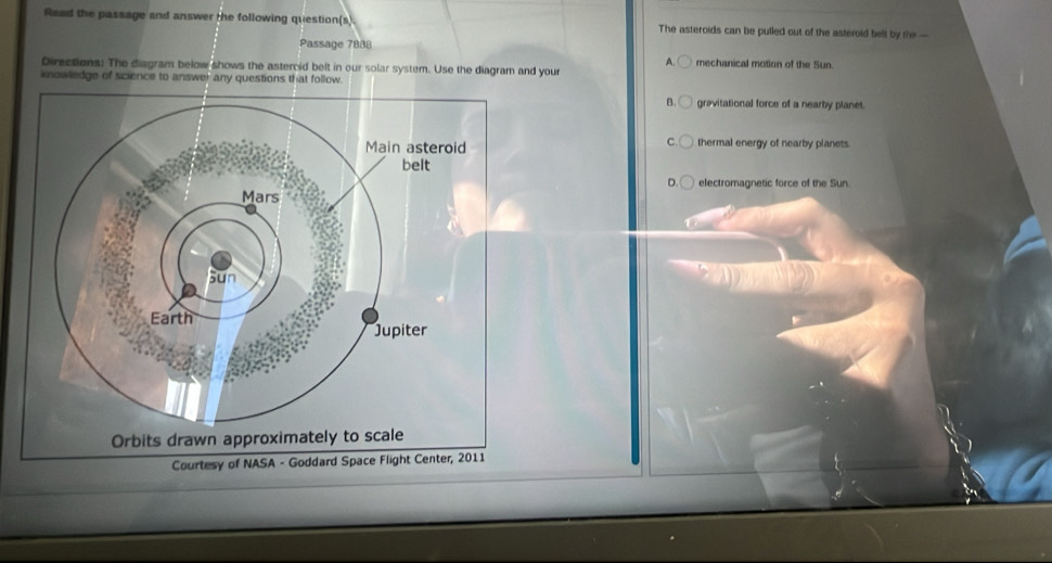 Read the passage and answer the following question(s) The asteroids can be pulled out of the asteroid belt by the —
Passage 7888
mechanical motion of the Sun.
Directions: The diagram below shows the astercid belt in our solar system. Use the diagram and your
knowledge of science to answer any questions that follow.
B. grevitational force of a nearby planet.
thermal energy of nearby planets.
electromagnetic force of the Sun.