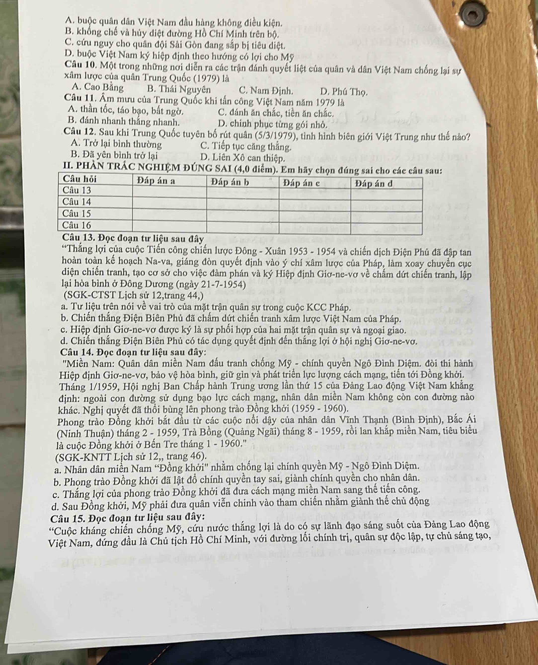 A. buộc quân dân Việt Nam đầu hàng không điều kiện.
B. khổng chế và hủy diệt đường Hồ Chí Minh trên bộ.
C. cứu nguy cho quân đội Sải Gòn đang sắp bị tiêu diệt.
D. buộc Việt Nam ký hiệp định theo hướng có lợi cho Mỹ
Câu 10. Một trong những nơi diễn ra các trận đánh quyết liệt của quân và dân Việt Nam chống lại sự
xâm lược của quân Trung Quốc (1979) là
A. Cao Bằng B. Thái Nguyên C. Nam Định. D. Phú Thọ.
Câu 11. Âm mưu của Trung Quốc khi tấn công Việt Nam năm 1979 là
A. thần tốc, táo bạo, bất ngờ. C. đánh ăn chắc, tiền ăn chắc.
B. đánh nhanh thắng nhanh. D. chinh phục từng gói nhỏ.
Câu 12. Sau khi Trung Quốc tuyên bố rút quân (5/3/1979), tình hình biên giới Việt Trung như thế nào?
A. Trở lại bình thường C. Tiếp tục căng thẳng.
B. Đã yên bình trở lại D. Liên Xô can thiệp.
II. PHÀN TRÁC NGHIỆM ĐÚNG SAI (4,0 điểm).
*Thắng lợi của cuộc Tiến công chiến lược Đông - Xuân 1953 - 1954 và chiến dịch Điện Phủ đã đập tan
hoàn toàn kế hoạch Na-va, giáng đòn quyết định vào ý chí xâm lược của Pháp, làm xoay chuyển cục
diện chiến tranh, tạo cơ sở cho việc đàm phán và ký Hiệp định Giơ-ne-vơ về chấm dứt chiến tranh, lập
lại hòa bình ở Đông Dương (ngày 21-7-1954)
(SGK-CTST Lịch sử 12,trang 44,)
a. Tư liệu trên nói về vai trò của mặt trận quân sự trong cuộc KCC Pháp.
b. Chiến thắng Điện Biên Phủ đã chấm dứt chiến tranh xâm lược Việt Nam của Pháp.
c. Hiệp định Giơ-ne-vơ được ký là sự phối hợp của hai mặt trận quân sự và ngoại giao.
d. Chiến thắng Điện Biên Phủ có tác dụng quyết định đến thắng lợi ở hội nghị Giơ-ne-vơ.
Câu 14. Đọc đoạn tư liệu sau đây:
''Miền Nam: Quân dân miền Nam đấu tranh chống Mỹ - chính quyền Ngô Đình Diệm. đòi thi hành
Hiệp định Giơ-ne-vơ, bảo vệ hòa bình, giữ gìn và phát triển lực lượng cách mạng, tiến tới Đồng khởi.
Tháng 1/1959, Hội nghị Ban Chấp hành Trung ương lần thứ 15 của Đảng Lao động Việt Nam khẳng
định: ngoài con đường sử dụng bạo lực cách mạng, nhân dân miền Nam không còn con đường nào
khác. Nghị quyết đã thổi bùng lên phong trào Đồng khởi (1959 - 1960).
Phong trào Đồng khởi bắt đầu từ các cuộc nổi dậy của nhân dân Vĩnh Thạnh (Bình Định), Bắc Ái
(Ninh Thuận) tháng 2 - 1959, Trà Bồng (Quảng Ngãi) tháng 8 - 1959, rồi lan khắp miền Nam, tiêu biểu
là cuộc Đồng khởi ở Bến Tre tháng 1 - 1960.''
(SGK-KNTT Lịch sử 12,, trang 46).
a. Nhân dân miền Nam “Đồng khởi" nhằm chống lại chính quyền Mỹ - Ngô Đình Diệm.
b. Phong trào Đồng khởi đã lật đồ chính quyền tay sai, giành chính quyền cho nhân dân.
c. Thắng lợi của phong trào Đồng khởi đã đưa cách mạng miền Nam sang thế tiến công.
d. Sau Đồng khởi, Mỹ phải đưa quân viễn chinh vào tham chiến nhằm giành thế chủ động
Câu 15. Đọc đoạn tư liệu sau đây:
“Cuộc kháng chiến chống Mỹ, cứu nước thắng lợi là do có sự lãnh đạo sáng suốt của Đảng Lao động
Việt Nam, đứng đầu là Chủ tịch Hồ Chí Minh, với đường lối chính trị, quân sự độc lập, tự chủ sáng tạo,