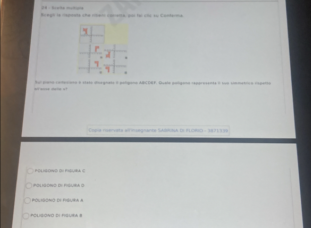 Scelta multipla
Scegli ia risposta che ritieni corretta, poi fai clic su Conferma.
Sul piano cartesiano é stato disegnato il polígono ABCDEF. Quale poligono rappresenta iI suo simmetrico rispetto
all'asse delle x?
Copia riservata all'insegnante SABRINA DI FLORIO - 3871339
POLIGONO DI FIGURA C
POLIGONO DI FIGURA D
POLIGONO DI FIGURA A
POLIGONO DI FIGURA B