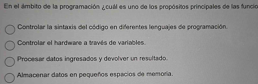 En el ámbito de la programación ¿cuál es uno de los propósitos principales de las funcio
Controlar la sintaxis del código en diferentes lenguajes de programación.
Controlar el hardware a través de variables.
Procesar datos ingresados y devolver un resultado.
Almacenar datos en pequeños espacios de memoria.