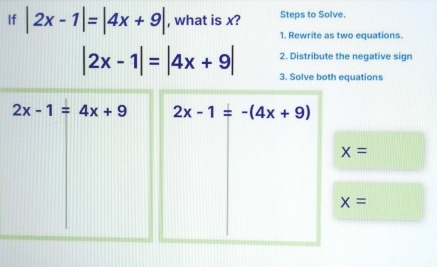 If |2x-1|=|4x+9| , what is x? Steps to Solve. 
1. Rewrite as two equations. 
2. Distribute the negative sign
|2x-1|=|4x+9| 3. Solve both equations
2x-1=4x+9 2x-1=-(4x+9)
x=
x=