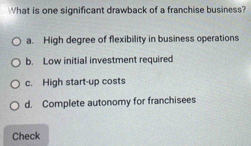 What is one significant drawback of a franchise business?
a. High degree of flexibility in business operations
b. Low initial investment required
c. High start-up costs
d. Complete autonomy for franchisees
Check