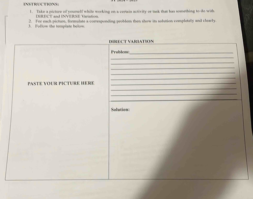 INSTRUCTIONS: 
1. Take a picture of yourself while working on a certain activity or task that has something to do with 
DIRECT and INVERSE Variation. 
2. For each picture, formulate a corresponding problem then show its solution completely and clearly. 
3. Follow the template below