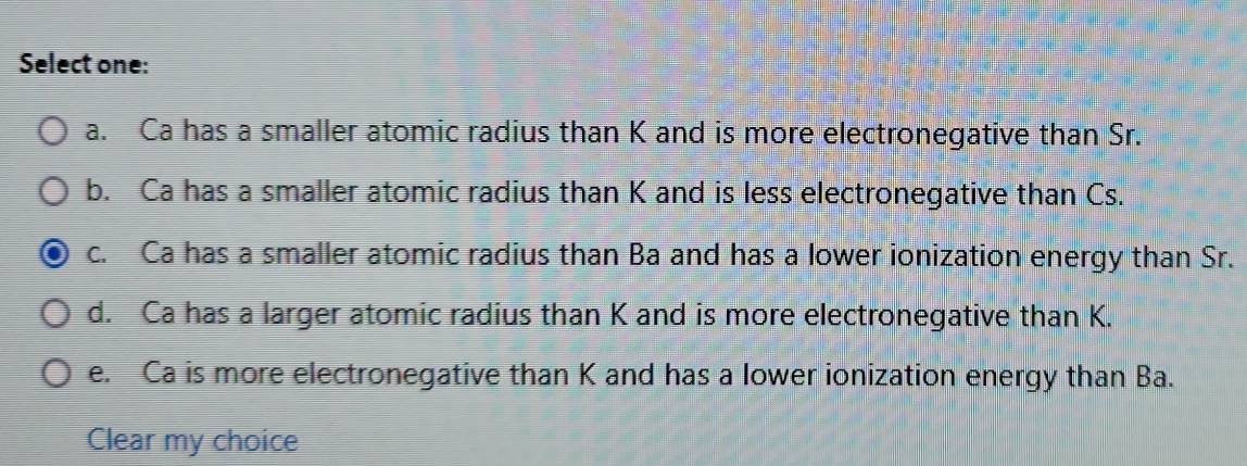 Select one:
a. Ca has a smaller atomic radius than K and is more electronegative than Sr.
b. Ca has a smaller atomic radius than K and is less electronegative than Cs.
c. Ca has a smaller atomic radius than Ba and has a lower ionization energy than Sr.
d. Ca has a larger atomic radius than K and is more electronegative than K.
e. Ca is more electronegative than K and has a lower ionization energy than Ba.
Clear my choice