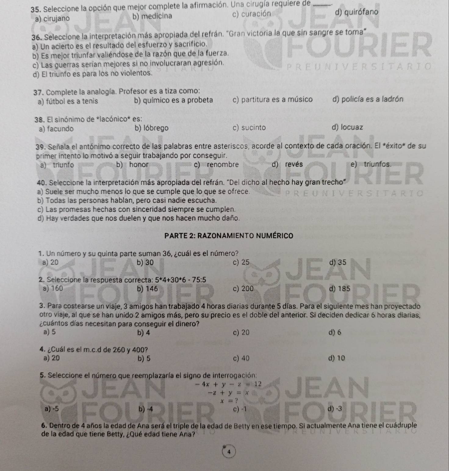 Seleccione la opción que mejor complete la afirmación. Una cirugía requiere de_
a) cirujano b) medicina c) curación d) quirófano
36. Seleccione la interpretación más apropiada del refrán. “Gran victoria la que sin sangre se toma”
a) Un acierto es el resultado del esfuerzo y sacrificio.
b) Es mejor triunfar valiéndose de la razón que de la fuerza.
c) Las guerras serían mejores si no involucraran agresión.
d) El triunfo es para los no violentos.
37. Complete la analogía. Profesor es a tiza como:
a) fútbol es a tenis b) químico es a probeta c) partitura es a músico d) policía es a ladrón
38. El sinónimo de *lacónico* es:
a) facundo b) lóbrego c) sucinto d) locuaz
39. Señala el antónimo correcto de las palabras entre asteriscos, acorde al contexto de cada oración. El *éxito* de su
primer intento lo motivó a seguir trabajando por conseguir.
a) triunfo b) honor c) renombre d) revés e) triunfos.
40. Seleccione la interpretación más apropiada del refrán. “Del dicho al hecho hay gran trecho”
a) Suele ser mucho menos lo que se cumple que lo que se ofrece.
b) Todas las personas hablan, pero casi nadie escucha.
c) Las promesas hechas con sinceridad siempre se cumplen.
d) Hay verdades que nos duelen y que nos hacen mucho daño.
*  PARTE 2: RAZONAMIENTO NUMÉRICO
1. Un número y su quinta parte suman 36, ¿cuál es el número?
a) 20 b) 30 c) 25 d) 35
2. Seleccione la respuesta correcta: 5*4+30*6-75:5
a) 160 b) 146 c) 200 d) 185
3. Para costearse un viaje, 3 amigos han trabajado 4 horas diarias durante 5 días. Para el siguiente mes han proyectado
otro viaje, al que se han unido 2 amigos más, pero su precio es el doble del anterior. Si deciden dedicar 6 horas diarias,
¿cuántos días necesitan para conseguir el dinero?
a) 5 b) 4 c) 20 d) 6
4. ¿Cuál es el m.c.d de 260 y 400?
a) 20 b) 5 c) 40 d) 10
5. Seleccione el número que reemplazaría el signo de interrogación:
-4x+y-z=12
-z+y=x
x=?
a) -5 b) -4 c) -1 d) -3
6. Dentro de 4 años la edad de Ana será el triple de la edad de Betty en ese tiempo. Si actualmente Ana tiene el cuádruple
de la edad que tiene Betty, ¿Qué edad tiene Ana?
4