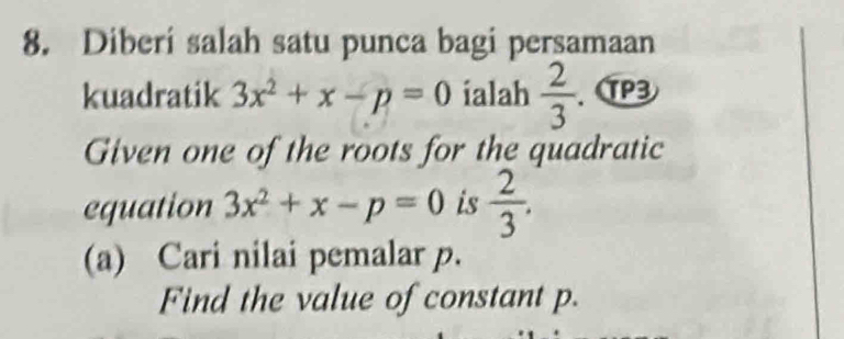 Diberi salah satu punca bagi persamaan 
kuadratik 3x^2+x-p=0 ialah  2/3  、 ⑰3 
Given one of the roots for the quadratic 
equation 3x^2+x-p=0 is  2/3 . 
(a) Cari nilai pemalar p. 
Find the value of constant p.