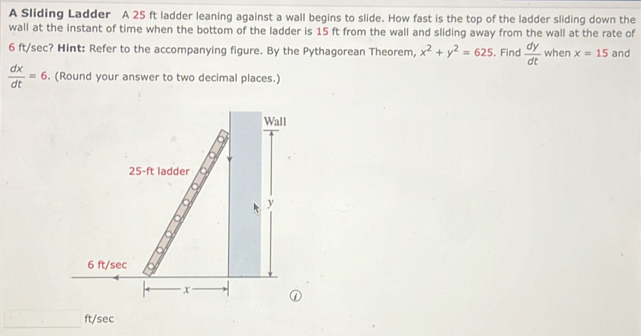 A Sliding Ladder A 25 ft ladder leaning against a wall begins to slide. How fast is the top of the ladder sliding down the 
wall at the instant of time when the bottom of the ladder is 15 ft from the wall and sliding away from the wall at the rate of
6 ft/sec? Hint: Refer to the accompanying figure. By the Pythagorean Theorem, x^2+y^2=625. Find  dy/dt  when x=15 and
 dx/dt =6. (Round your answer to two decimal places.)
ft/sec