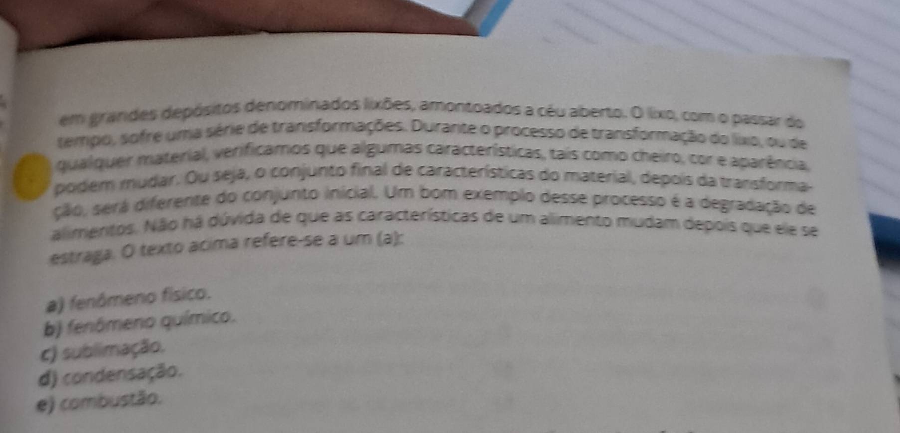 em grandes depósitos denominados lixões, amontoados a céu aberto. O lixo, com o passar do
tempo, sofre uma série de transformações. Durante o processo de transformação do lixo, ou de
qualquer material, verificamos que algumas características, tais como cheiro, cor e aparência,
podem mudar. Ou seja, o conjunto final de características do material, depois da transforma-
são, será diferente do conjunto inicial. Um bom exemplo desse processo é a degradação de
alimentos. Não há dúvida de que as características de um alimento mudam depois que ele se
estraga. O texto acima refere-se a um (a):
a) fenómeno físico.
b) fenômeno químico.
c) sublimação.
d) condensação.
e) combustão.